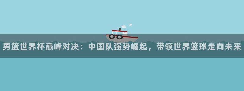 2026世界杯买球：男篮世界杯巅峰对决：中国队强势崛起，带领世界篮球走向未来